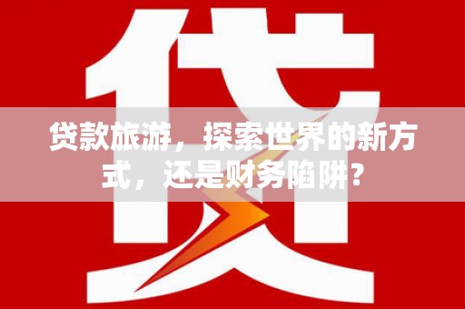 大连贷款旅游，探索世界的新方式，还是财务陷阱？